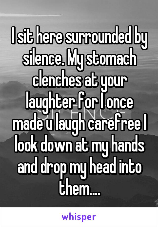 I sit here surrounded by silence. My stomach clenches at your laughter for I once made u laugh carefree I look down at my hands and drop my head into them....