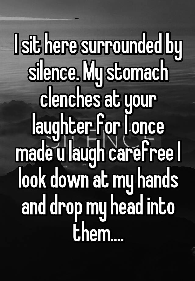 I sit here surrounded by silence. My stomach clenches at your laughter for I once made u laugh carefree I look down at my hands and drop my head into them....