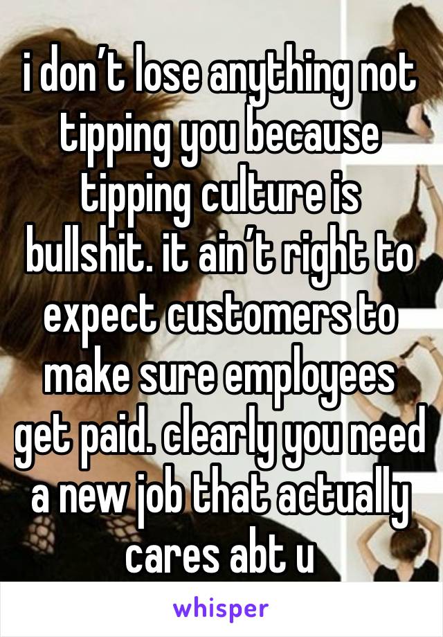 i don’t lose anything not tipping you because tipping culture is bullshit. it ain’t right to expect customers to make sure employees get paid. clearly you need a new job that actually cares abt u