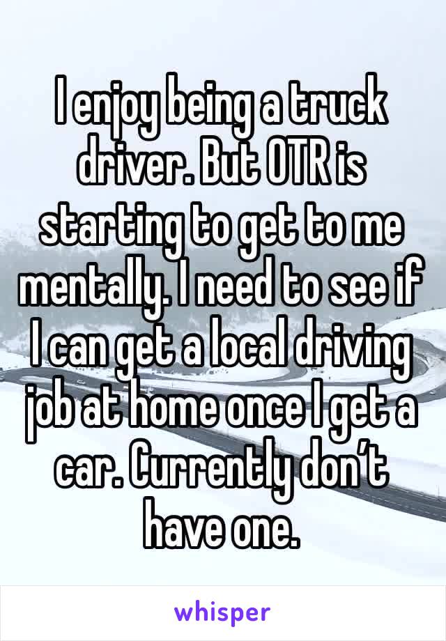 I enjoy being a truck driver. But OTR is starting to get to me mentally. I need to see if I can get a local driving job at home once I get a car. Currently don’t have one.