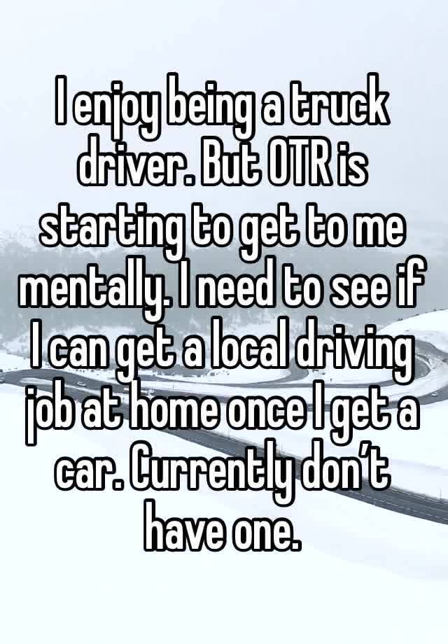 I enjoy being a truck driver. But OTR is starting to get to me mentally. I need to see if I can get a local driving job at home once I get a car. Currently don’t have one.