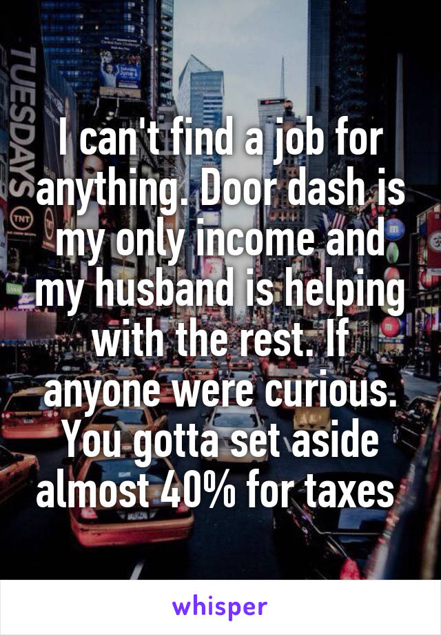 I can't find a job for anything. Door dash is my only income and my husband is helping with the rest. If anyone were curious. You gotta set aside almost 40% for taxes 