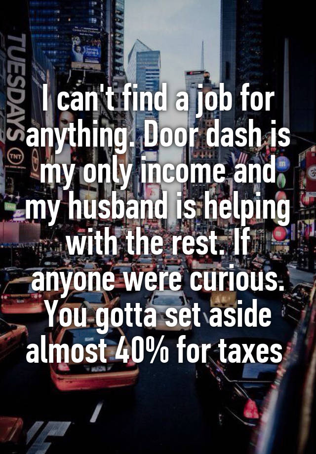 I can't find a job for anything. Door dash is my only income and my husband is helping with the rest. If anyone were curious. You gotta set aside almost 40% for taxes 