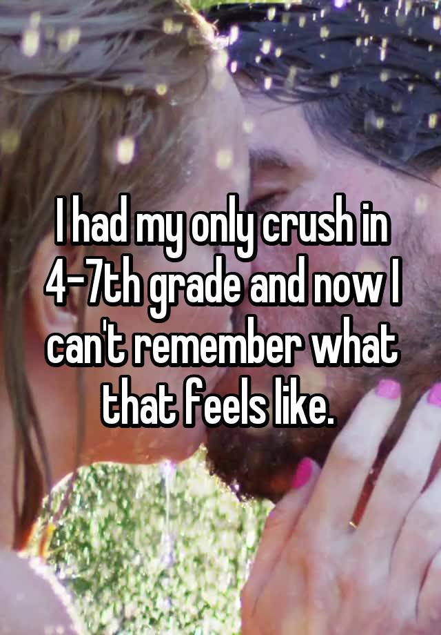 I had my only crush in 4-7th grade and now I can't remember what that feels like. 