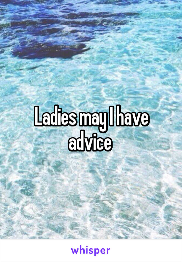 Ladies may I have advice 