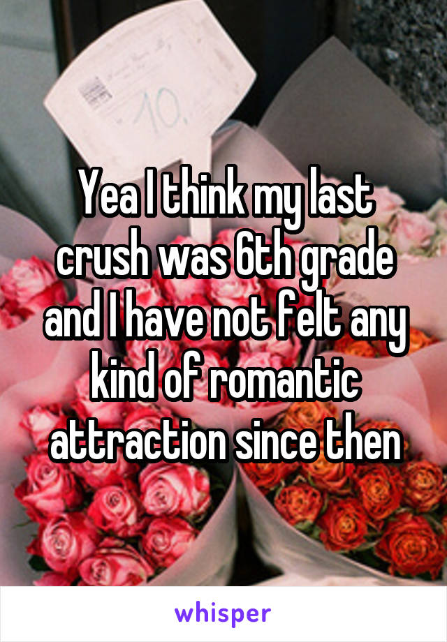 Yea I think my last crush was 6th grade and I have not felt any kind of romantic attraction since then