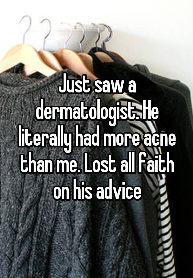 Just saw a dermatologist. He literally had more acne than me. Lost all faith on his advice