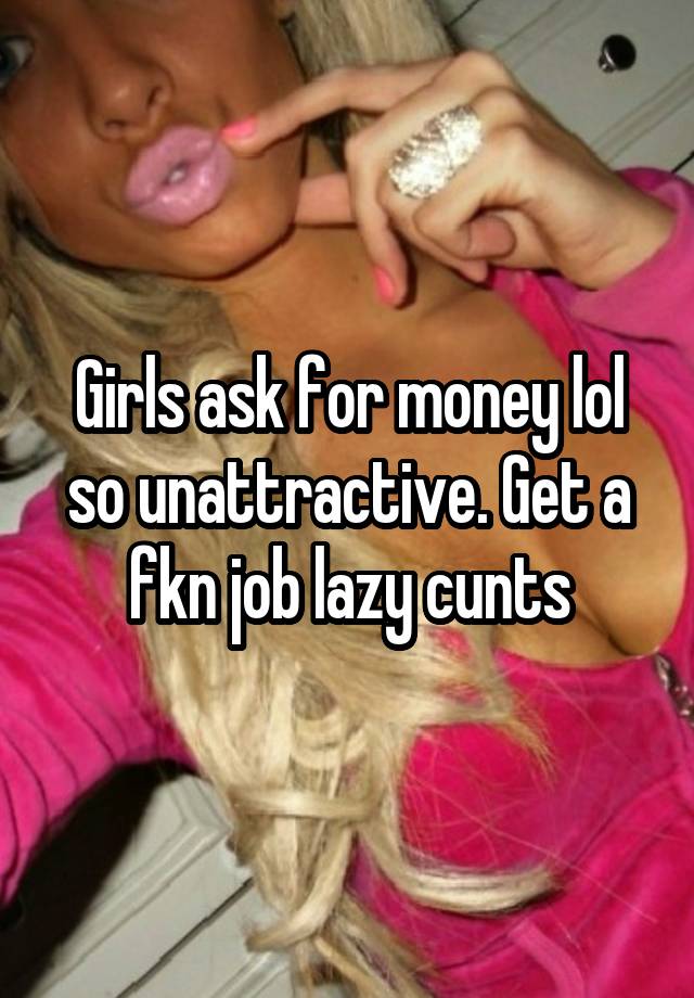 Girls ask for money lol so unattractive. Get a fkn job lazy cunts