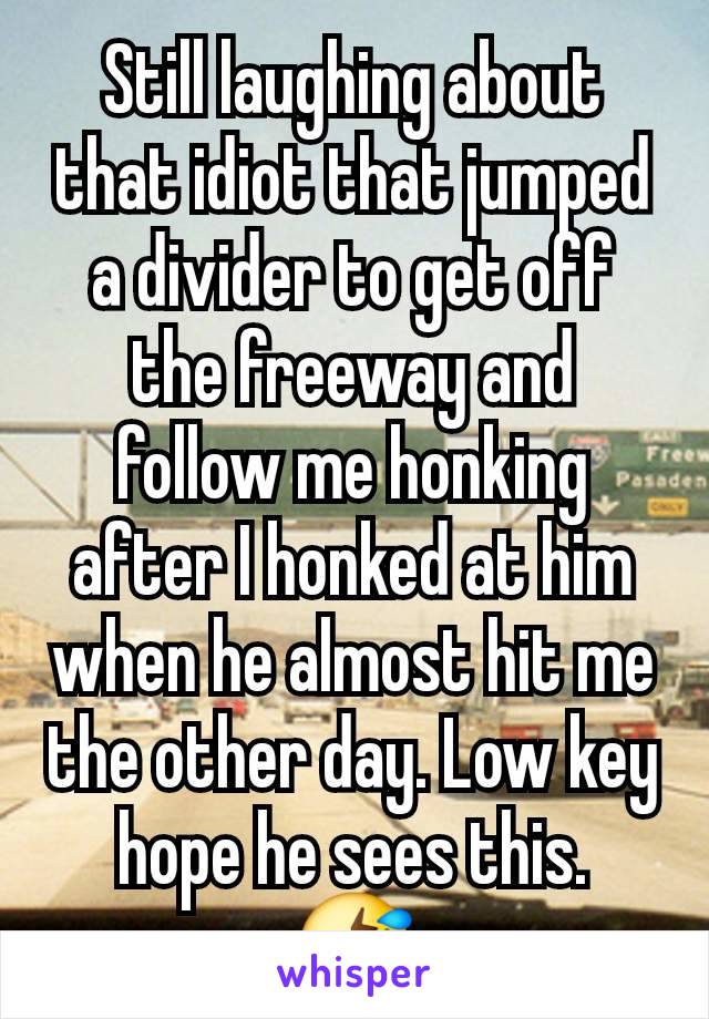 Still laughing about that idiot that jumped a divider to get off the freeway and follow me honking after I honked at him when he almost hit me the other day. Low key hope he sees this.
🤣