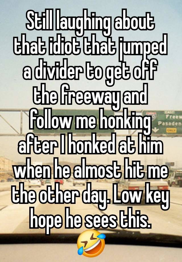 Still laughing about that idiot that jumped a divider to get off the freeway and follow me honking after I honked at him when he almost hit me the other day. Low key hope he sees this.
🤣