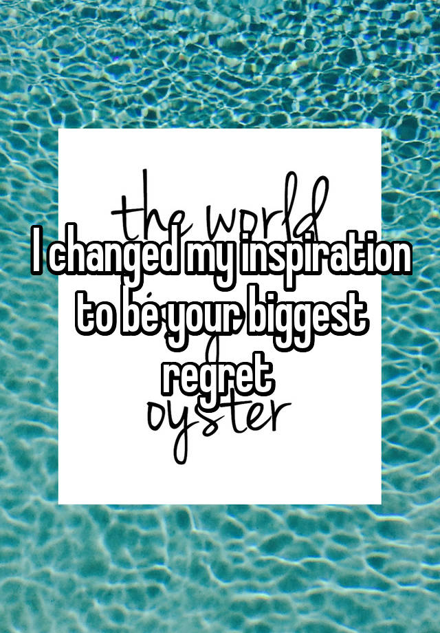 I changed my inspiration to be your biggest regret 