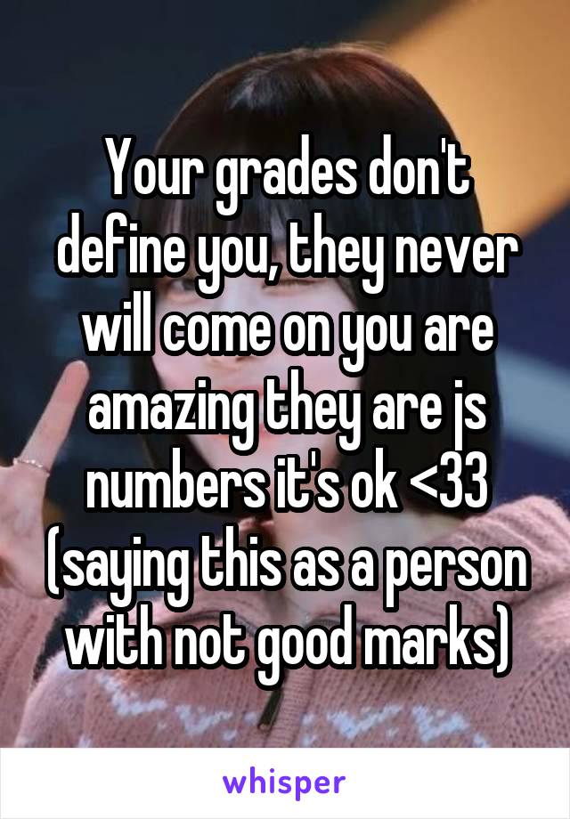 Your grades don't define you, they never will come on you are amazing they are js numbers it's ok <33 (saying this as a person with not good marks)