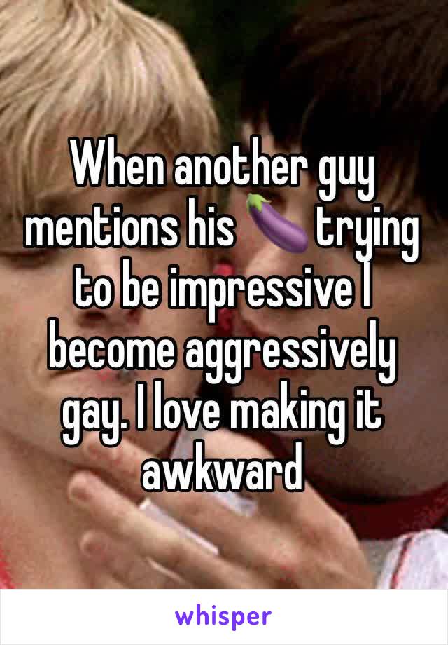 When another guy mentions his 🍆 trying to be impressive I become aggressively gay. I love making it awkward 