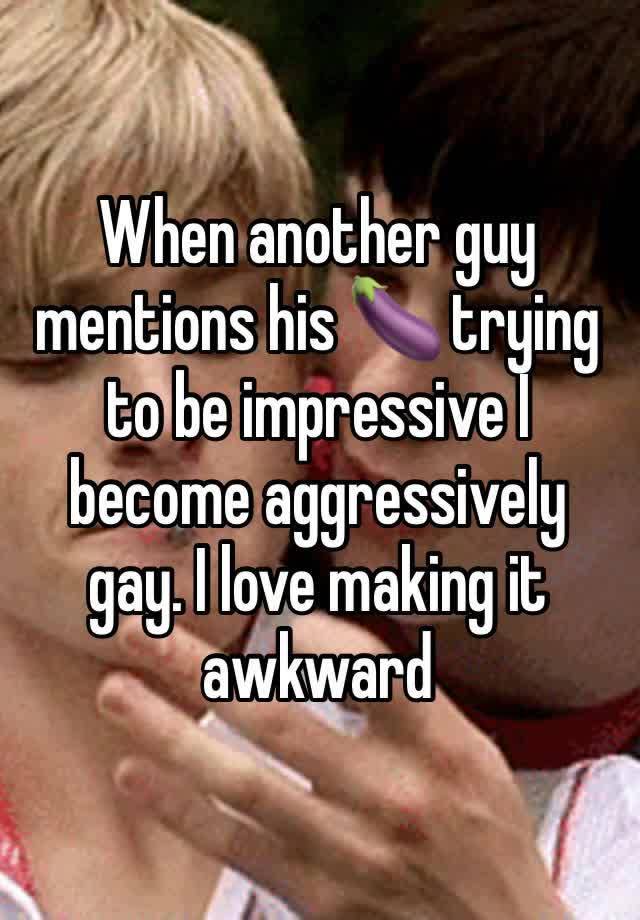 When another guy mentions his 🍆 trying to be impressive I become aggressively gay. I love making it awkward 