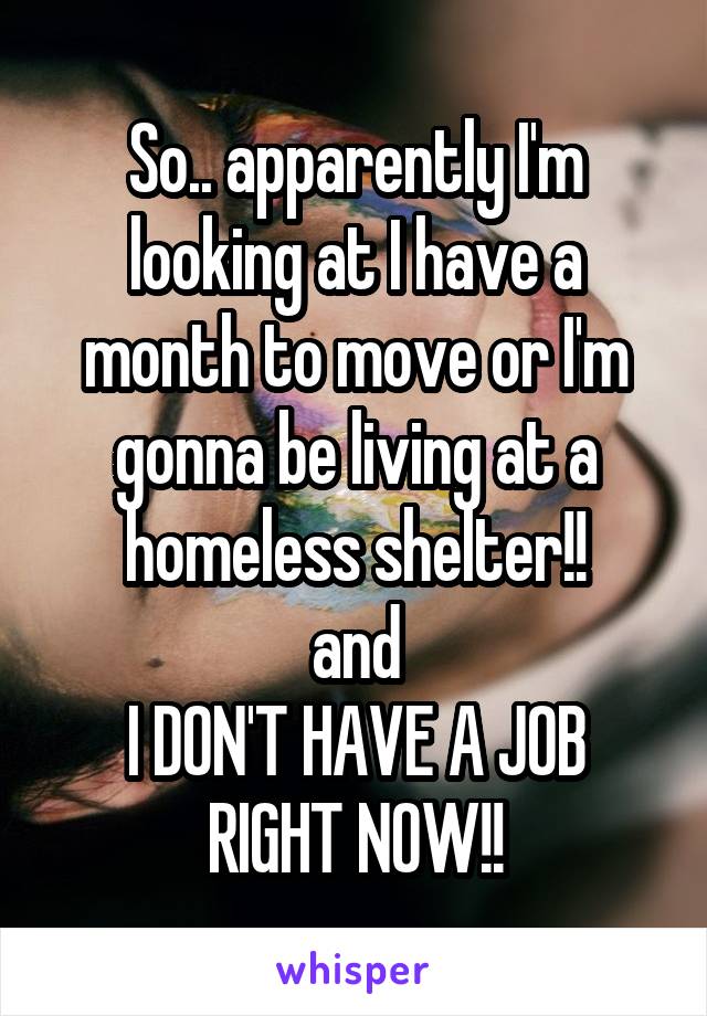 So.. apparently I'm looking at I have a month to move or I'm gonna be living at a homeless shelter!!
and
I DON'T HAVE A JOB RIGHT NOW!!