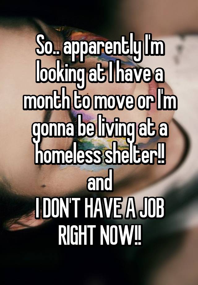 So.. apparently I'm looking at I have a month to move or I'm gonna be living at a homeless shelter!!
and
I DON'T HAVE A JOB RIGHT NOW!!