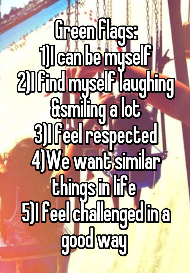 Green flags:
1)I can be myself
2)I find myself laughing &smiling a lot
3)I feel respected
4)We want similar things in life 
5)I feel challenged in a good way 