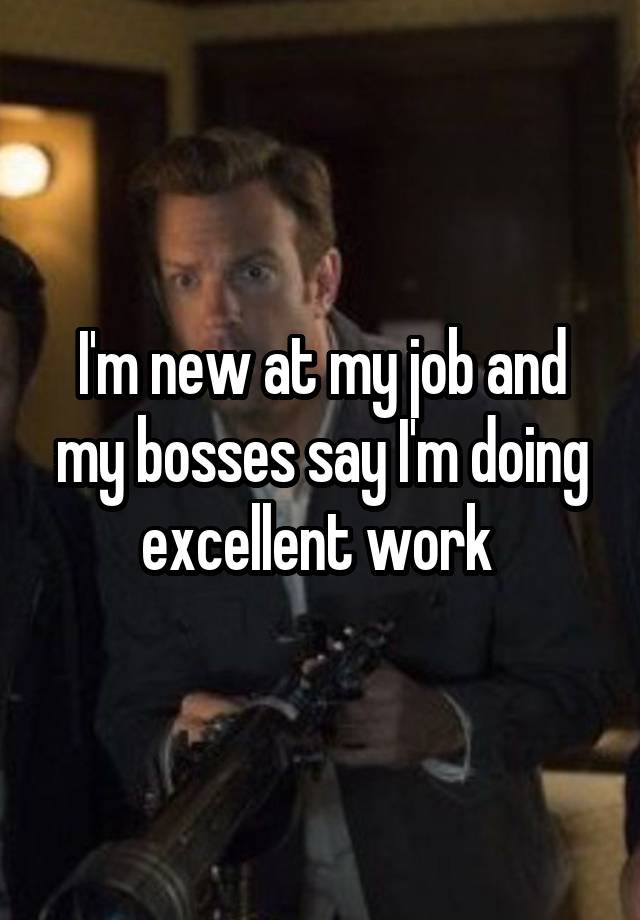 I'm new at my job and my bosses say I'm doing excellent work 