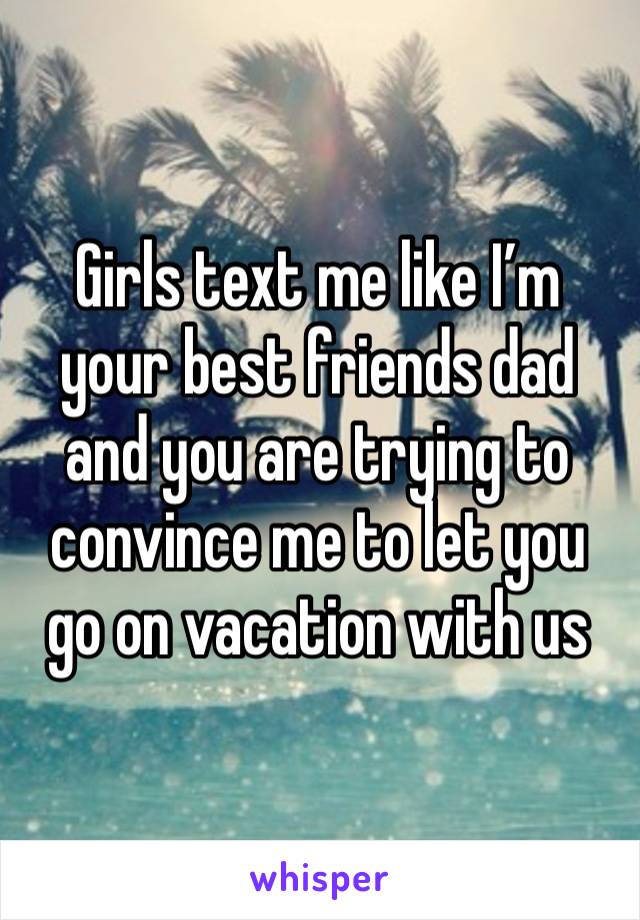 Girls text me like I’m your best friends dad and you are trying to convince me to let you go on vacation with us 