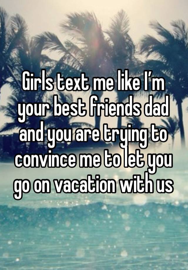 Girls text me like I’m your best friends dad and you are trying to convince me to let you go on vacation with us 