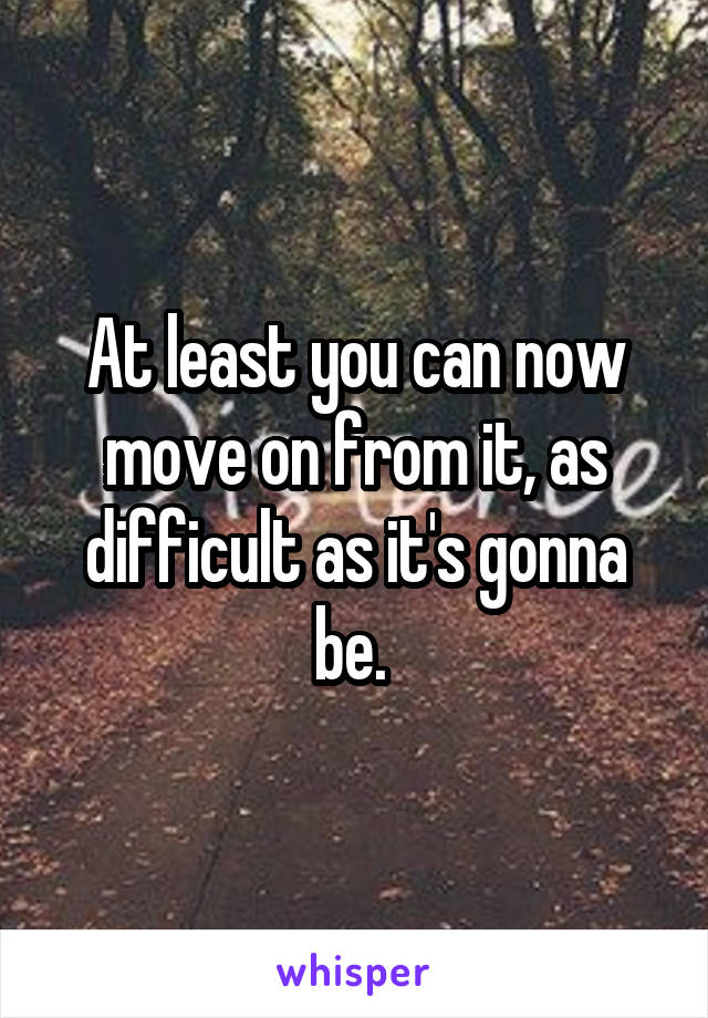 At least you can now move on from it, as difficult as it's gonna be. 