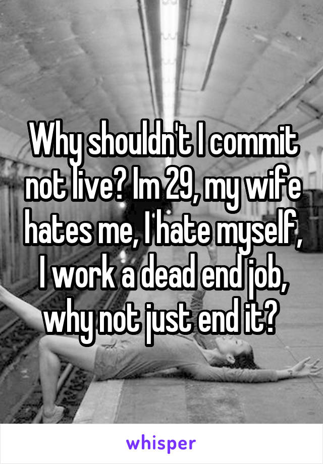 Why shouldn't I commit not live? Im 29, my wife hates me, I hate myself, I work a dead end job, why not just end it? 