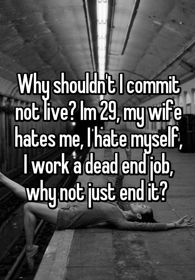 Why shouldn't I commit not live? Im 29, my wife hates me, I hate myself, I work a dead end job, why not just end it? 