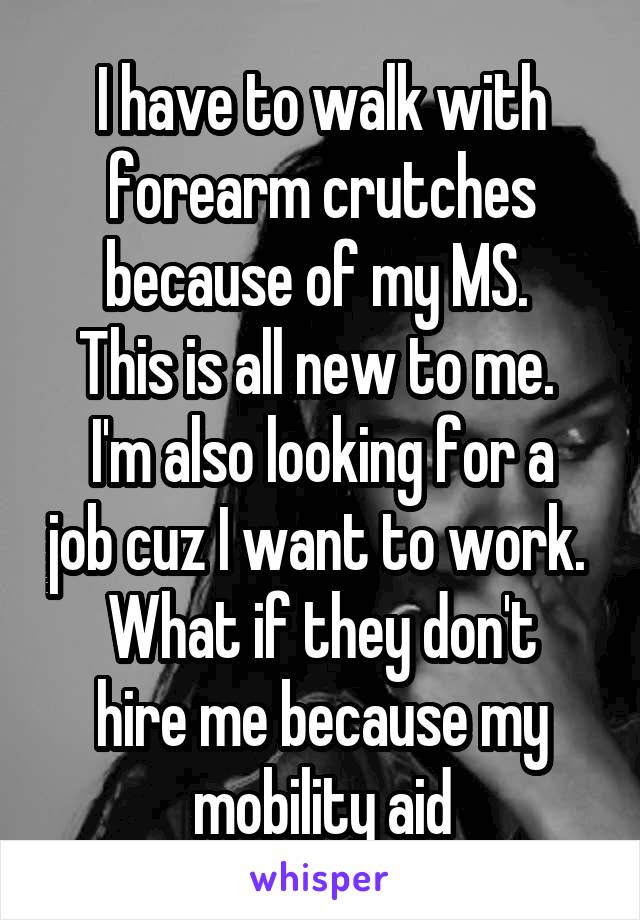 I have to walk with forearm crutches because of my MS. 
This is all new to me. 
I'm also looking for a job cuz I want to work. 
What if they don't hire me because my mobility aid