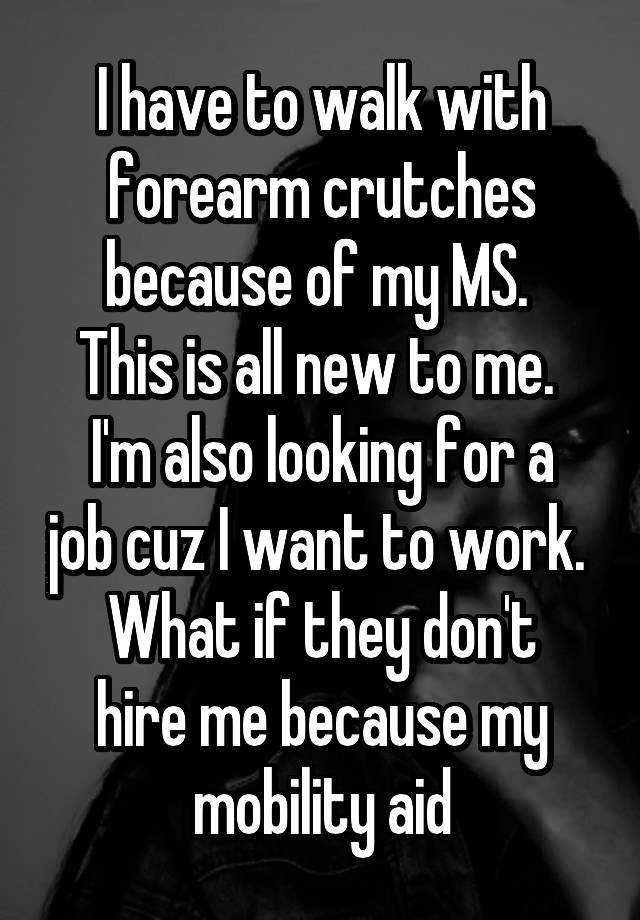 I have to walk with forearm crutches because of my MS. 
This is all new to me. 
I'm also looking for a job cuz I want to work. 
What if they don't hire me because my mobility aid