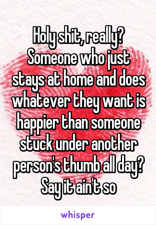 Holy shit, really? Someone who just stays at home and does whatever they want is happier than someone stuck under another person's thumb all day? Say it ain't so