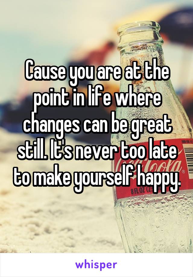 Cause you are at the point in life where changes can be great still. It's never too late to make yourself happy. 