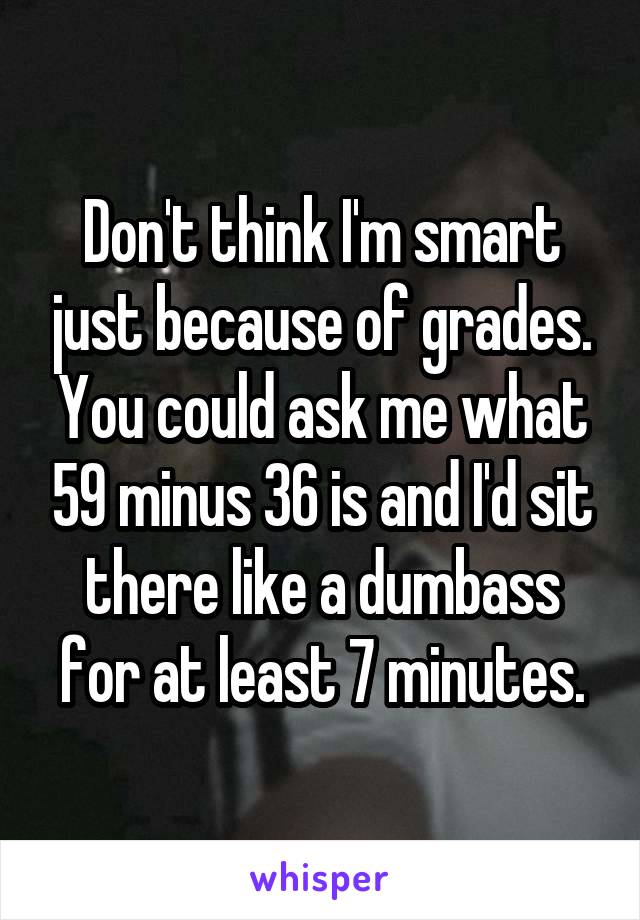 Don't think I'm smart just because of grades. You could ask me what 59 minus 36 is and I'd sit there like a dumbass for at least 7 minutes.