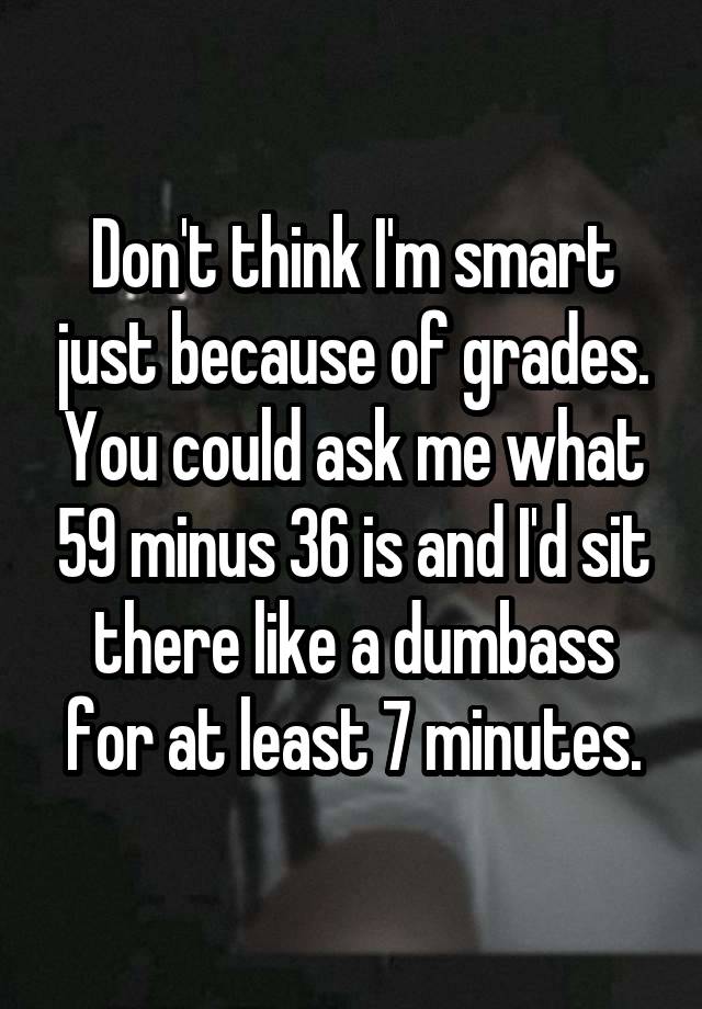 Don't think I'm smart just because of grades. You could ask me what 59 minus 36 is and I'd sit there like a dumbass for at least 7 minutes.