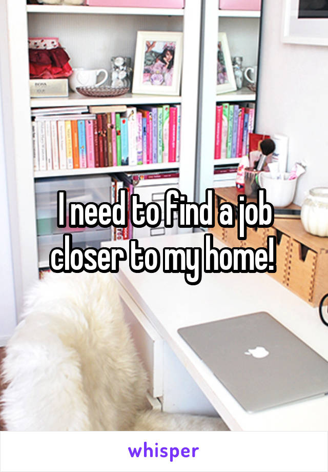 I need to find a job closer to my home! 