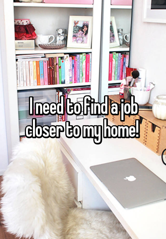 I need to find a job closer to my home! 