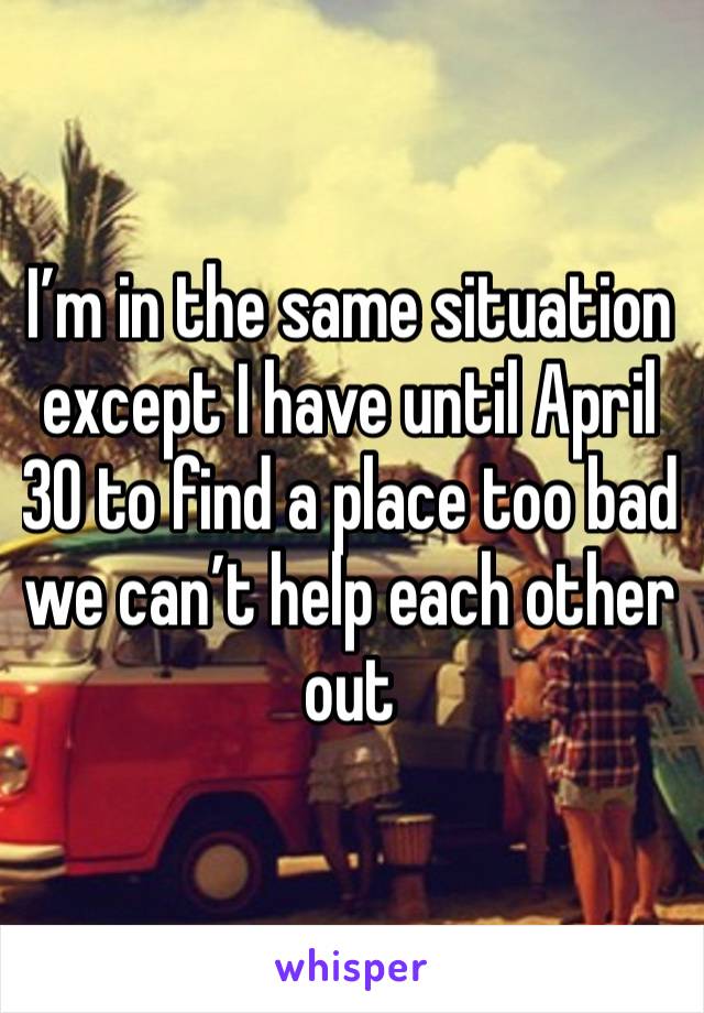 I’m in the same situation except I have until April 30 to find a place too bad we can’t help each other out