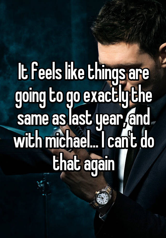 It feels like things are going to go exactly the same as last year, and with michael... I can't do that again