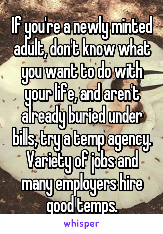 If you're a newly minted adult, don't know what you want to do with your life, and aren't already buried under bills, try a temp agency. Variety of jobs and many employers hire good temps.