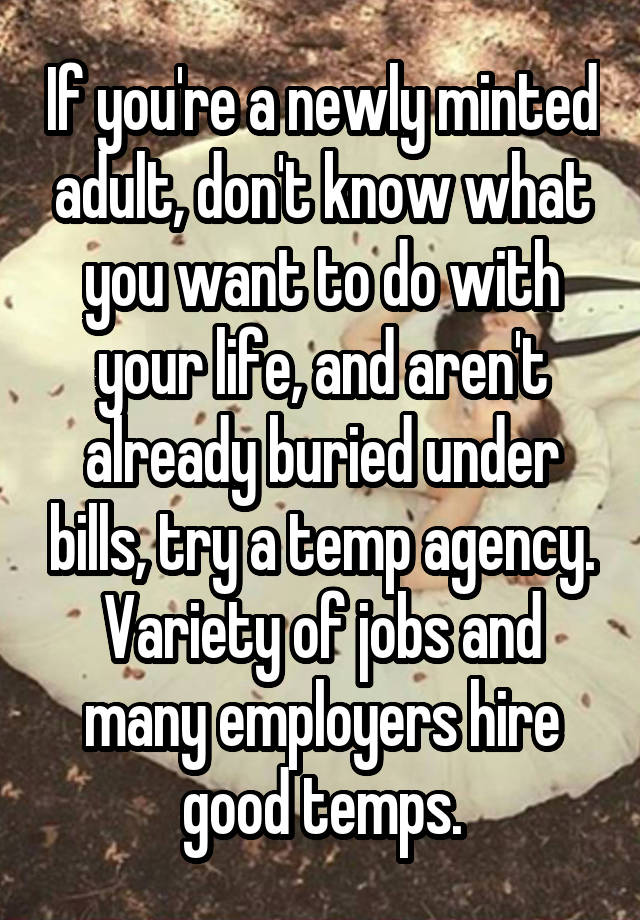 If you're a newly minted adult, don't know what you want to do with your life, and aren't already buried under bills, try a temp agency. Variety of jobs and many employers hire good temps.