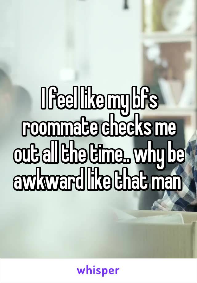 I feel like my bfs roommate checks me out all the time.. why be awkward like that man 