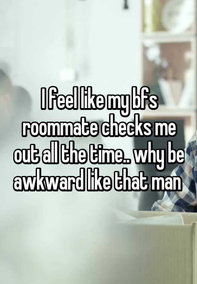 I feel like my bfs roommate checks me out all the time.. why be awkward like that man 