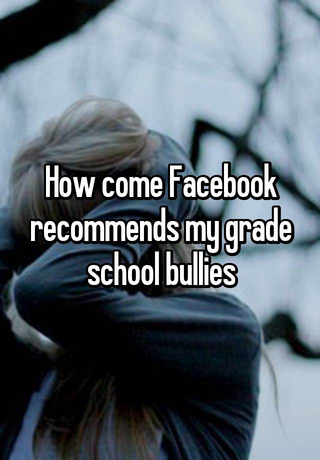 How come Facebook recommends my grade school bullies