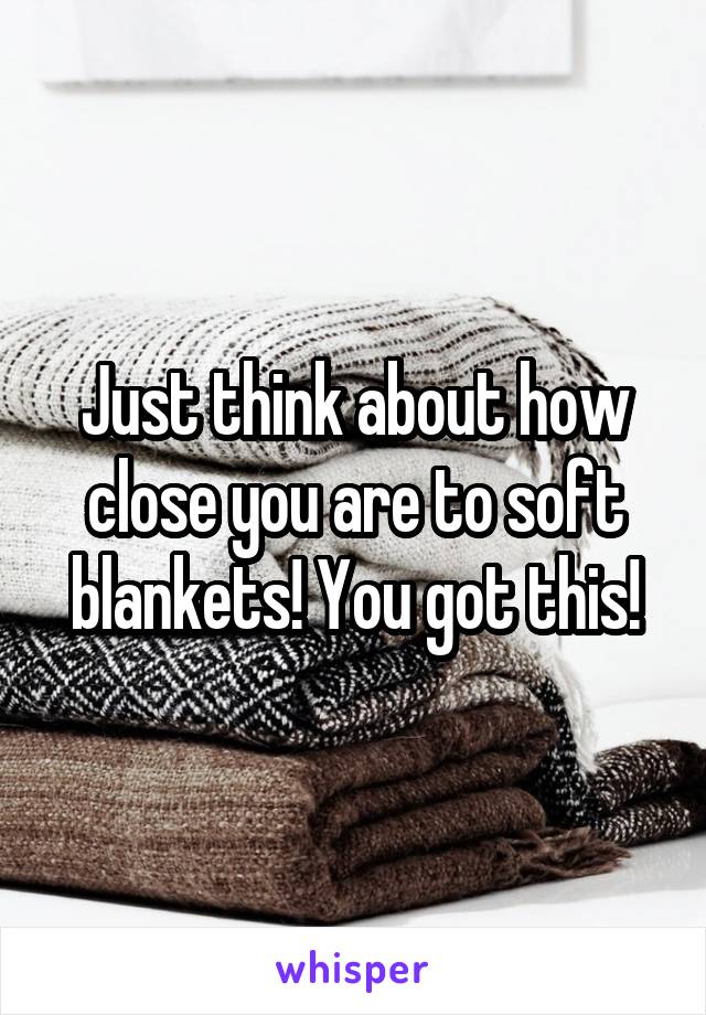 Just think about how close you are to soft blankets! You got this!