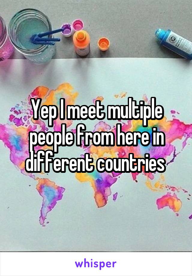 Yep I meet multiple people from here in different countries 