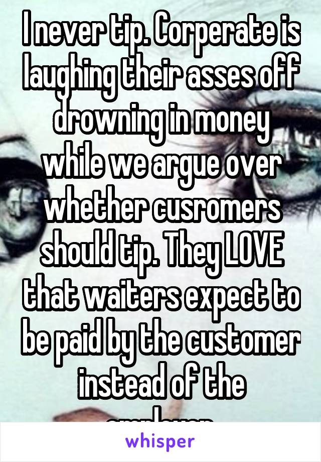 I never tip. Corperate is laughing their asses off drowning in money while we argue over whether cusromers should tip. They LOVE that waiters expect to be paid by the customer instead of the employer.