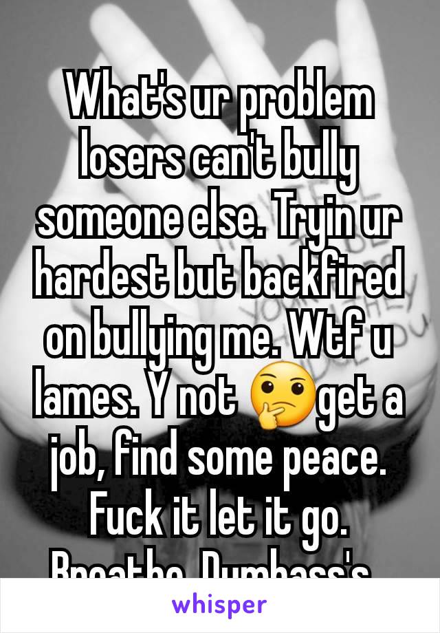 What's ur problem losers can't bully someone else. Tryin ur hardest but backfired on bullying me. Wtf u lames. Y not 🤔get a job, find some peace. Fuck it let it go. Breathe. Dumbass's. 