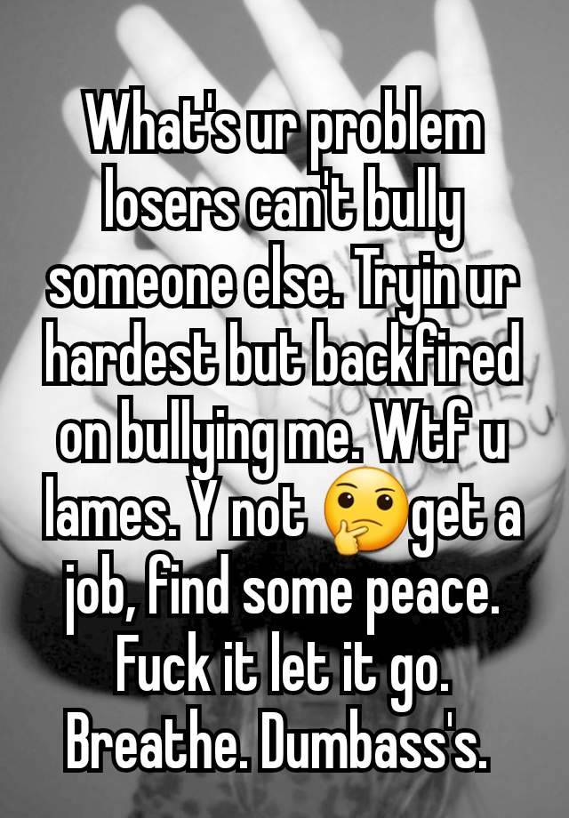 What's ur problem losers can't bully someone else. Tryin ur hardest but backfired on bullying me. Wtf u lames. Y not 🤔get a job, find some peace. Fuck it let it go. Breathe. Dumbass's. 