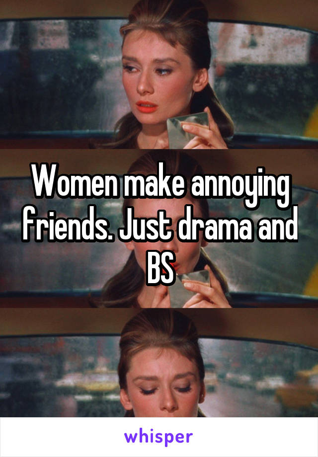 Women make annoying friends. Just drama and BS