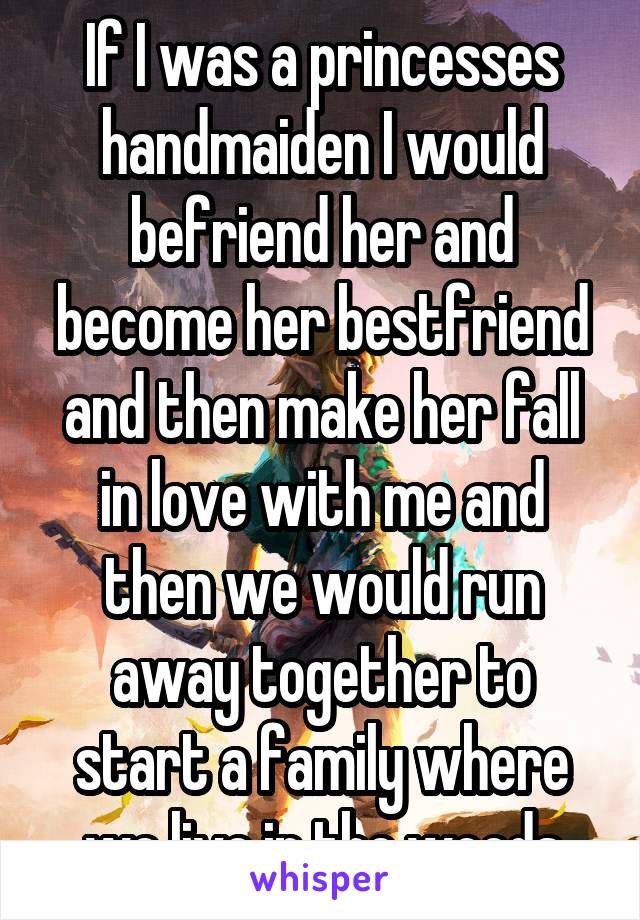 If I was a princesses handmaiden I would befriend her and become her bestfriend and then make her fall in love with me and then we would run away together to start a family where we live in the woods