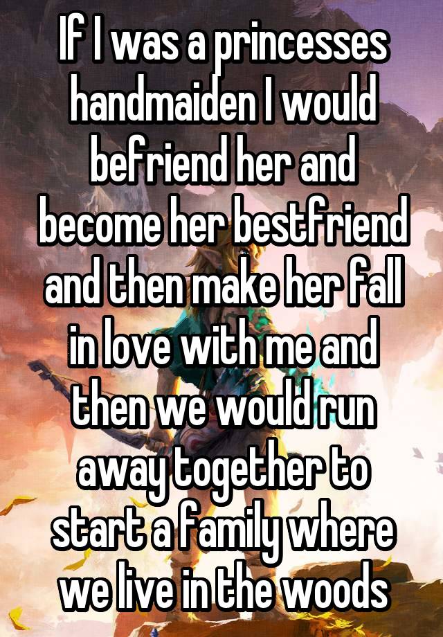 If I was a princesses handmaiden I would befriend her and become her bestfriend and then make her fall in love with me and then we would run away together to start a family where we live in the woods